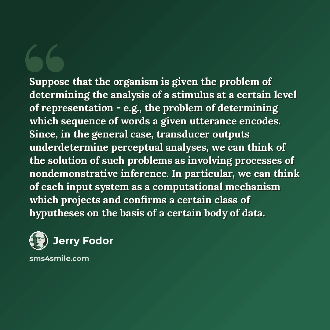 “Suppose that the organism is given the problem of determining the analysis of a stimulus at a certain level of representation - e.g., the problem of determining which sequence of words a given utterance encodes. Since, in the general case, transducer outputs underdetermine perceptual analyses, we…” quote by Jerry Fodor