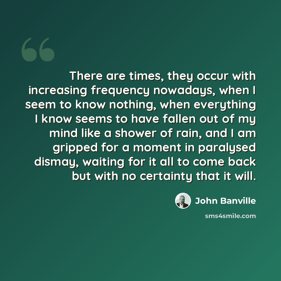 “There are times, they occur with increasing frequency nowadays, when I seem to know nothing, when everything I know seems to have fallen out of my mind like a shower of rain, and I am gripped for a moment in paralysed dismay, waiting for it all to come back but with no certainty that it will.” quote by John Banville