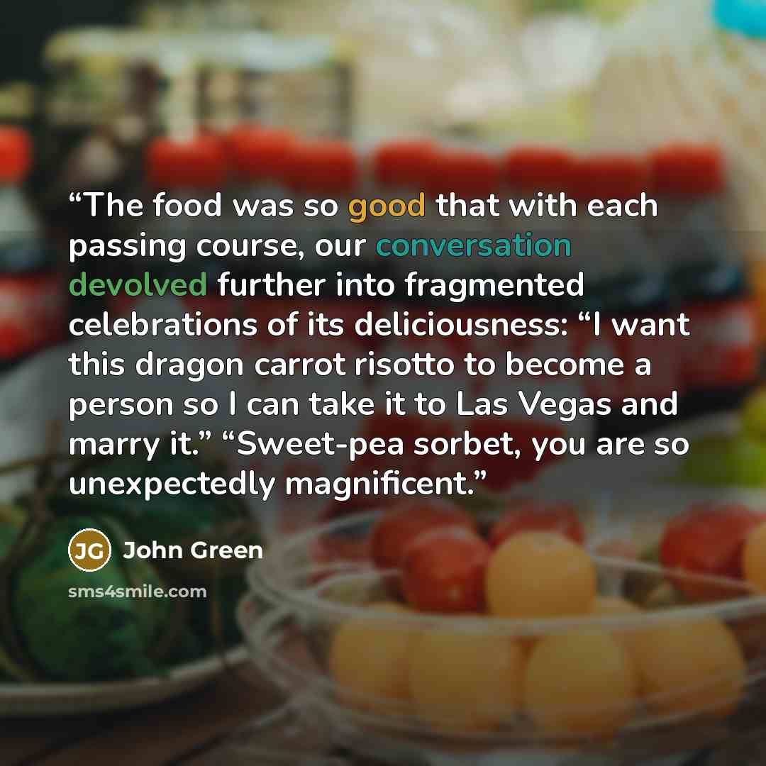 “The food was so good that with each passing course, our conversation devolved further into fragmented celebrations of its deliciousness: “I want this dragon carrot risotto to become a person so I can take it to Las Vegas and marry it.” “Sweet-pea sorbet, you are so unexpectedly magnificent.” quote by John Green
