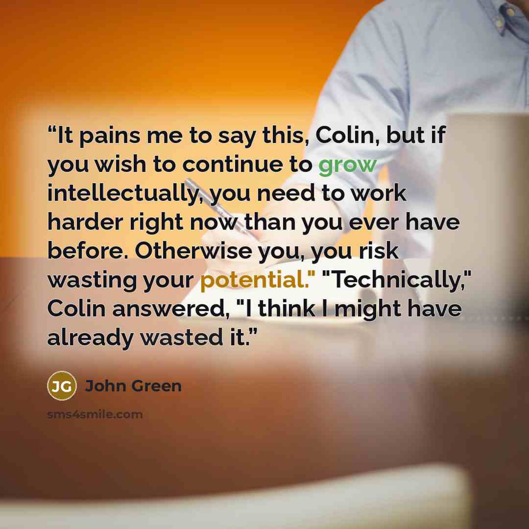 “It pains me to say this, Colin, but if you wish to continue to grow intellectually, you need to work harder right now than you ever have before. Otherwise you, you risk wasting your potential." "Technically," Colin answered, "I think I might have already wasted it.” quote by John Green