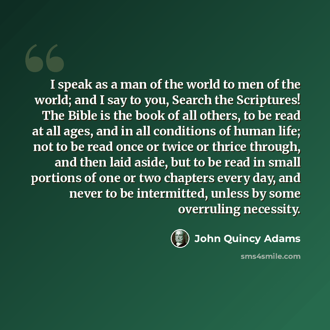 “I speak as a man of the world to men of the world; and I say to you, Search the Scriptures! The Bible is the book of all others, to be read at all ages, and in all conditions of human life; not to be read once or twice or thrice through, and then laid aside, but to be read in small portions of one…” quote by John Quincy Adams