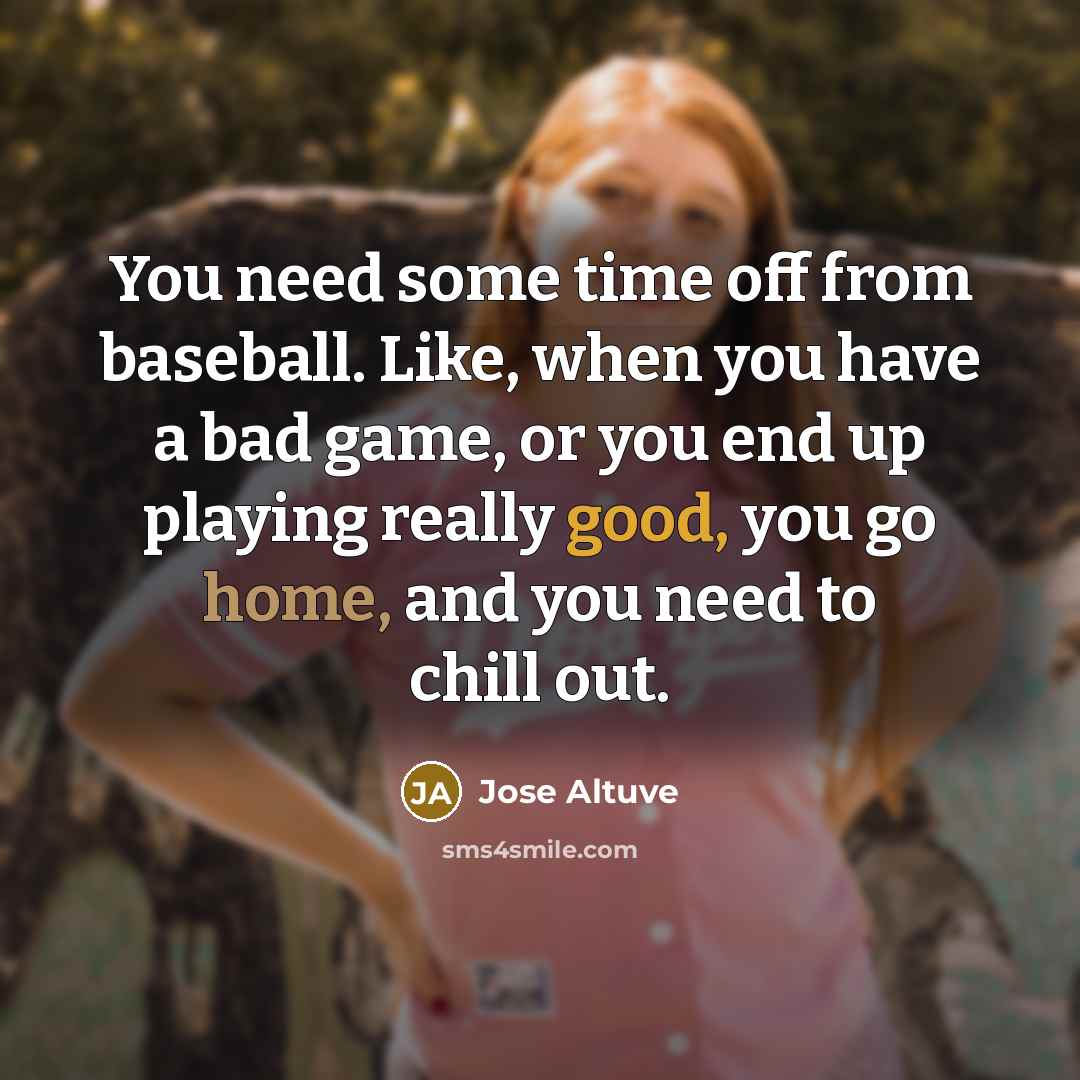 “You need some time off from baseball. Like, when you have a bad game, or you end up playing really good, you go home, and you need to chill out.” quote by Jose Altuve