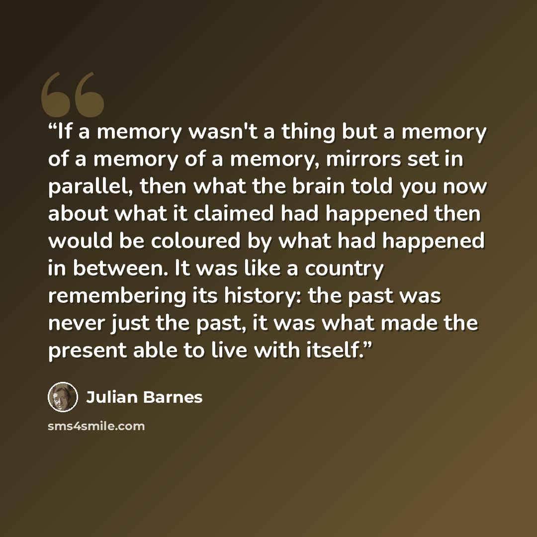 “If a memory wasn't a thing but a memory of a memory of a memory, mirrors set in parallel, then what the brain told you now about what it claimed had happened then would be coloured by what had happened in between. It was like a country remembering its history: the past was never just the past, it…” quote by Julian Barnes