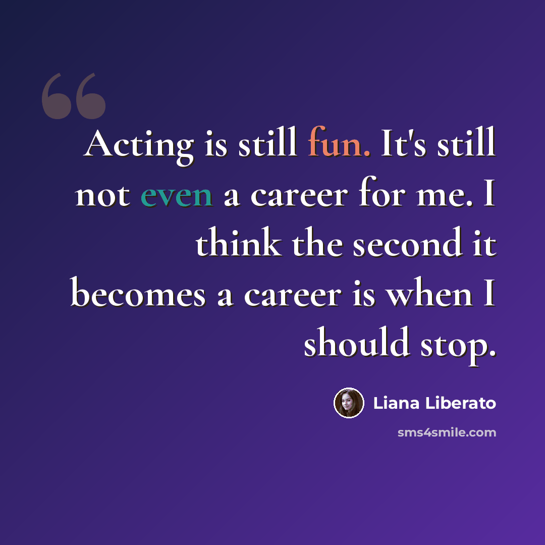 “Acting is still fun. It's still not even a career for me. I think the second it becomes a career is when I should stop.” quote by Liana Liberato