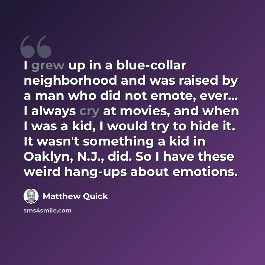 “I grew up in a blue-collar neighborhood and was raised by a man who did not emote, ever... I always cry at movies, and when I was a kid, I would try to hide it. It wasn't something a kid in Oaklyn, N.J., did. So I have these weird hang-ups about emotions.” quote by Matthew Quick
