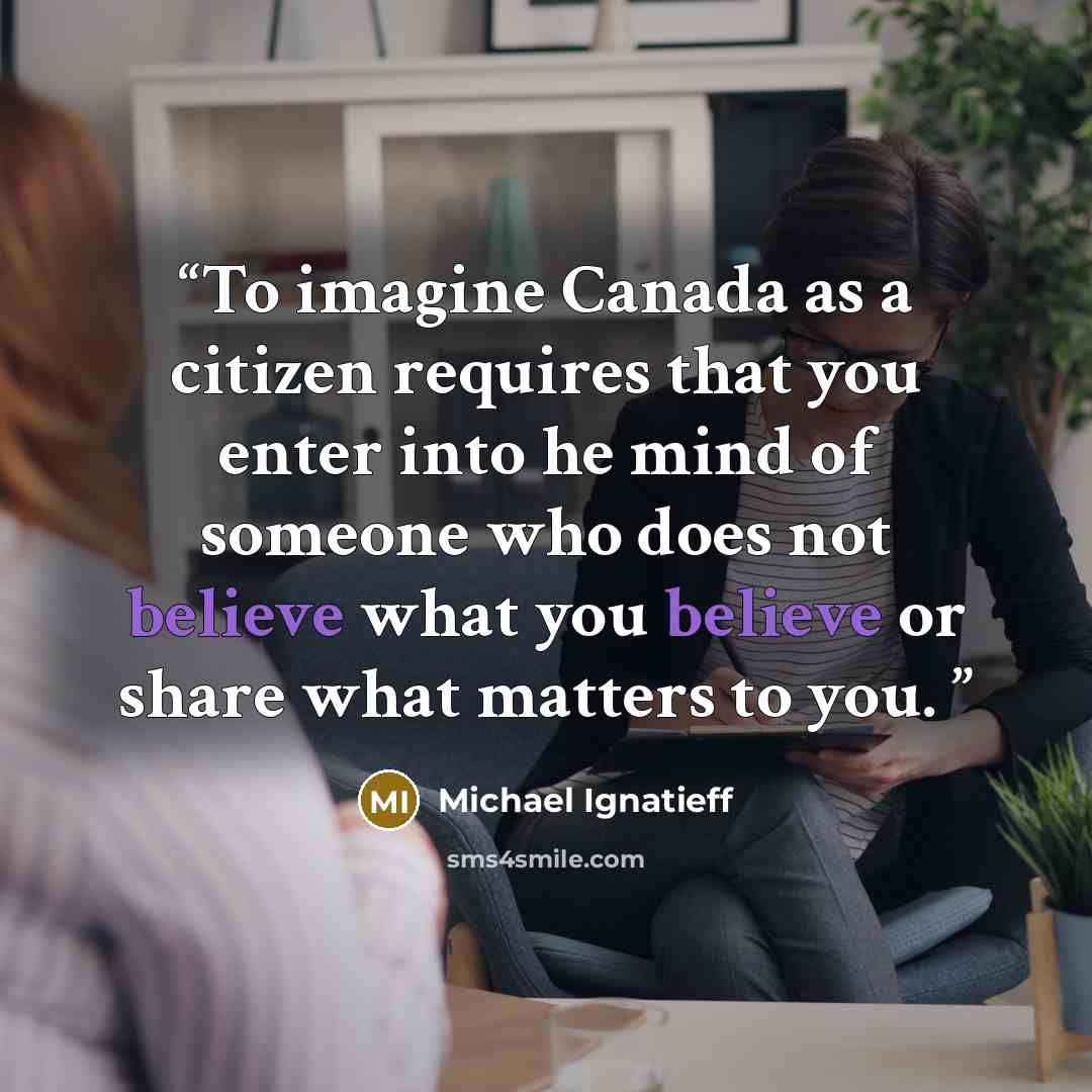 “To imagine Canada as a citizen requires that you enter into he mind of someone who does not believe what you believe or share what matters to you.” quote by Michael Ignatieff
