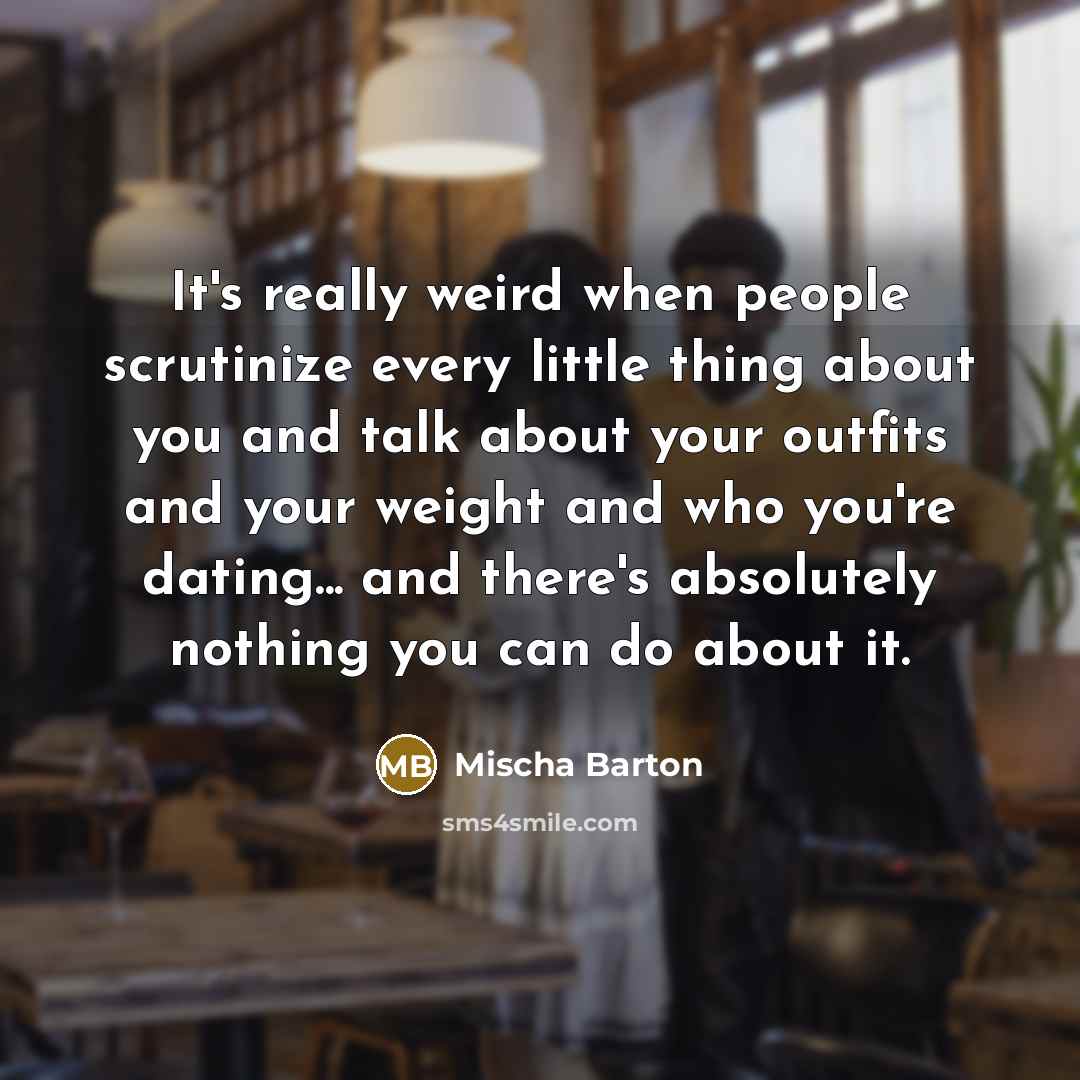 “It's really weird when people scrutinize every little thing about you and talk about your outfits and your weight and who you're dating... and there's absolutely nothing you can do about it.” quote by Mischa Barton