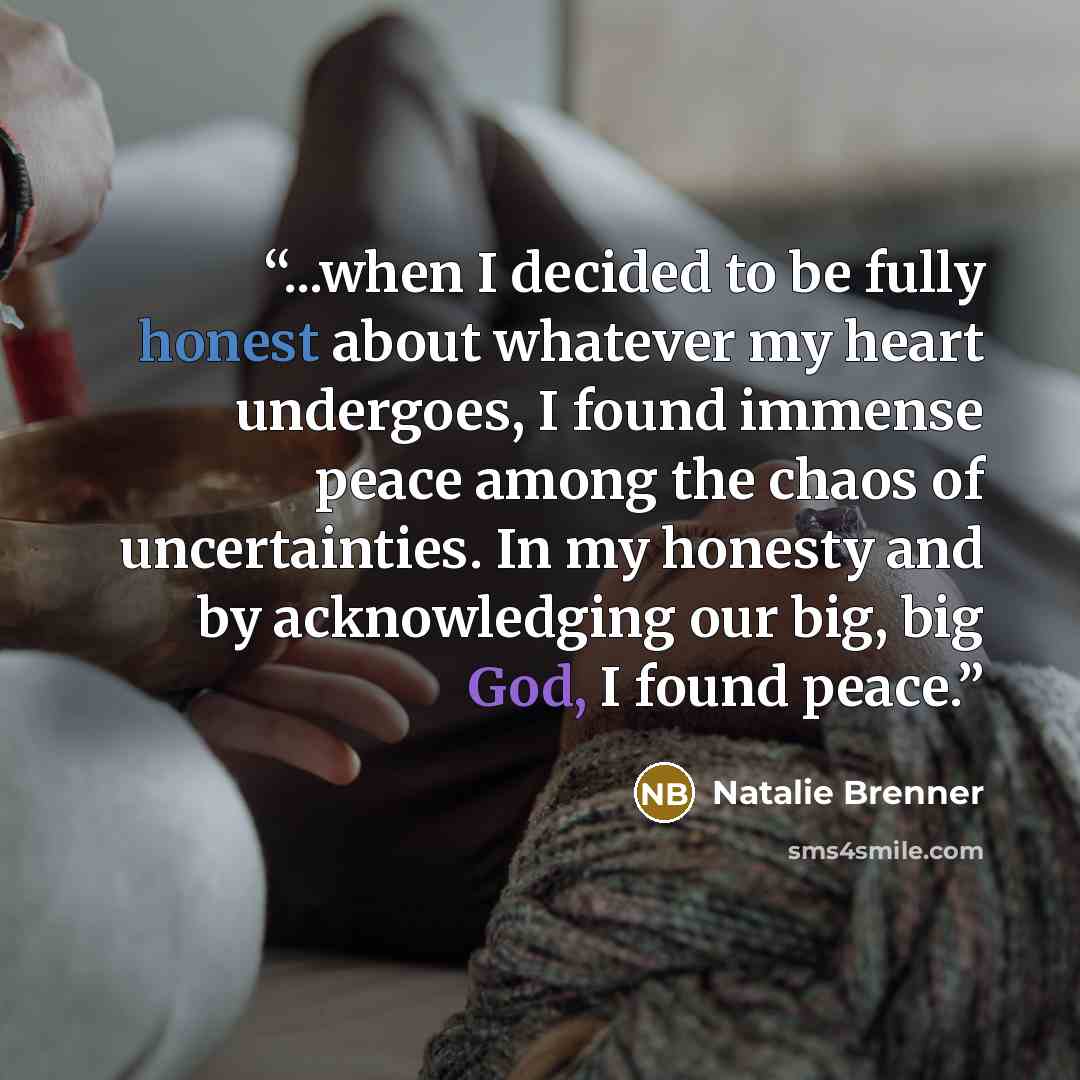 “...when I decided to be fully honest about whatever my heart undergoes, I found immense peace among the chaos of uncertainties. In my honesty and by acknowledging our big, big God, I found peace.” quote by Natalie Brenner