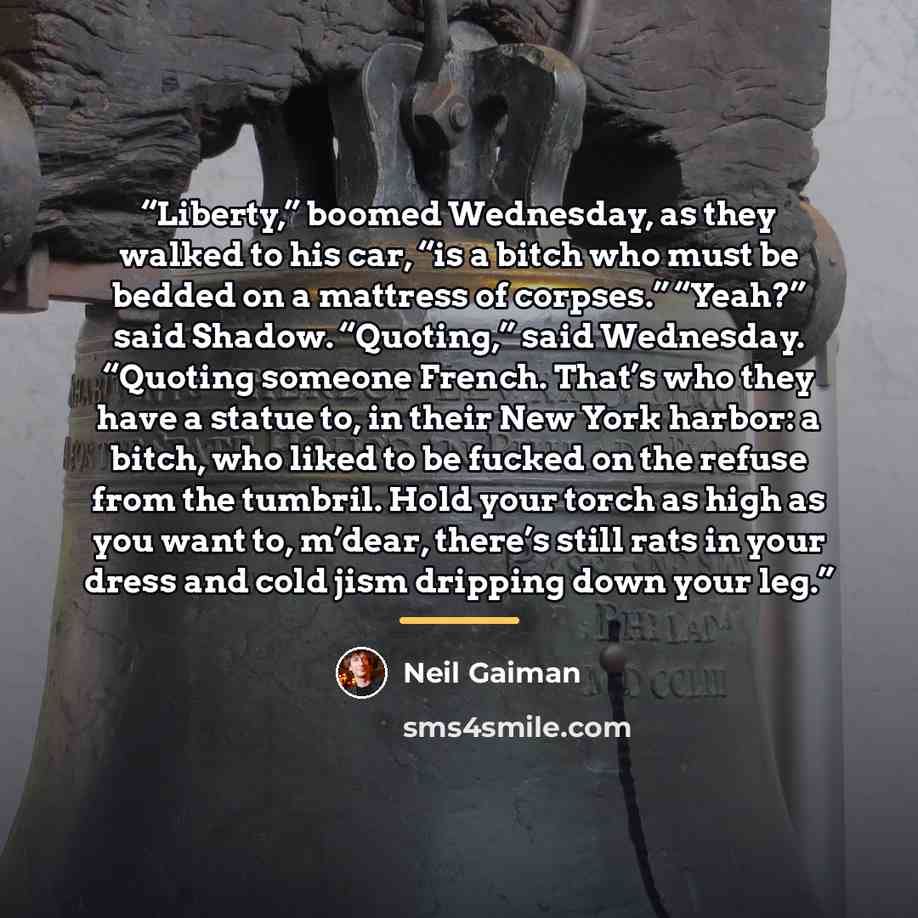 “Liberty,” boomed Wednesday, as they walked to his car, “is a bitch who must be bedded on a mattress of corpses.” “Yeah?” said Shadow. “Quoting,” said Wednesday. “Quoting someone French. That’s who they have a statue to, in their New York harbor: a bitch, who liked to be fucked on the refuse from…” quote by Neil Gaiman