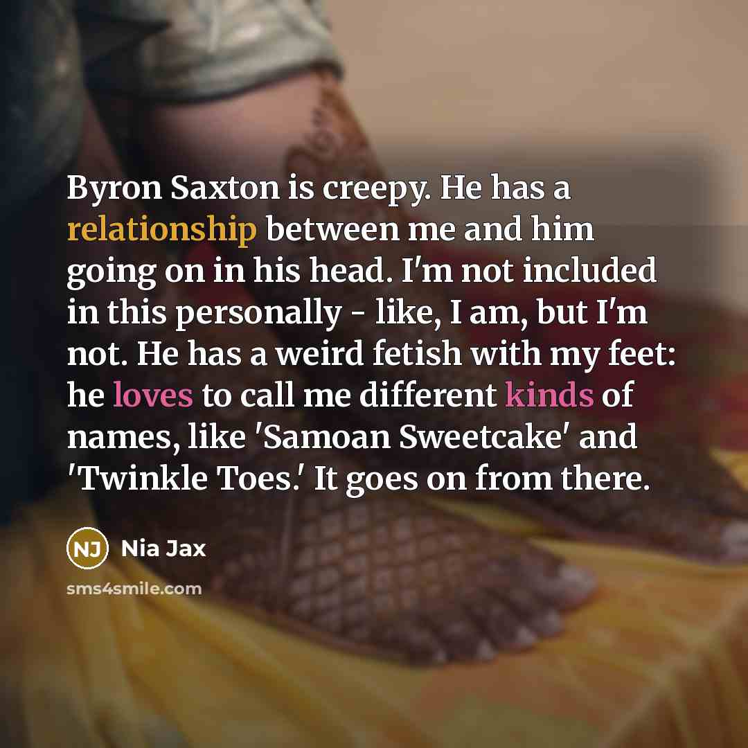 “Byron Saxton is creepy. He has a relationship between me and him going on in his head. I'm not included in this personally - like, I am, but I'm not. He has a weird fetish with my feet: he loves to call me different kinds of names, like 'Samoan Sweetcake' and 'Twinkle Toes.' It goes on from there.” quote by Nia Jax
