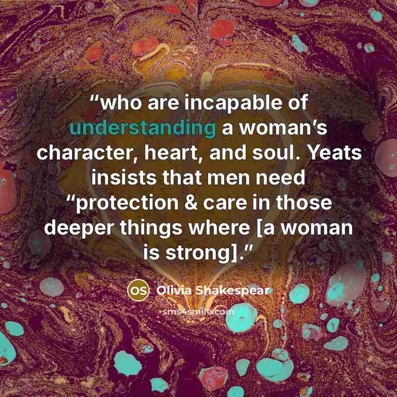 “who are incapable of understanding a woman’s character, heart, and soul. Yeats insists that men need “protection & care in those deeper things where [a woman is strong].” quote by Olivia Shakespear