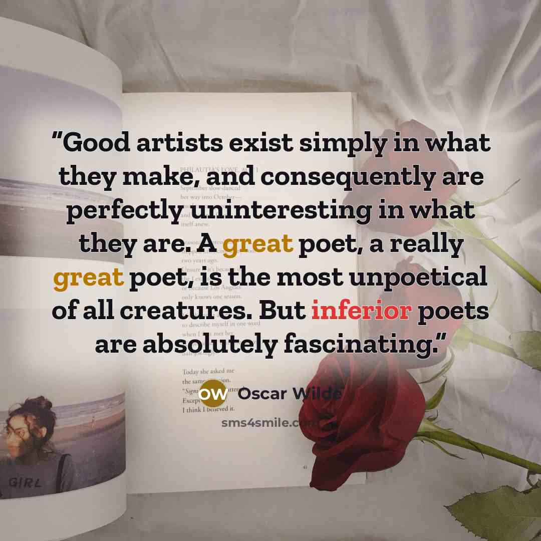 “Good artists exist simply in what they make, and consequently are perfectly uninteresting in what they are. A great poet, a really great poet, is the most unpoetical of all creatures. But inferior poets are absolutely fascinating.” quote by Oscar Wilde
