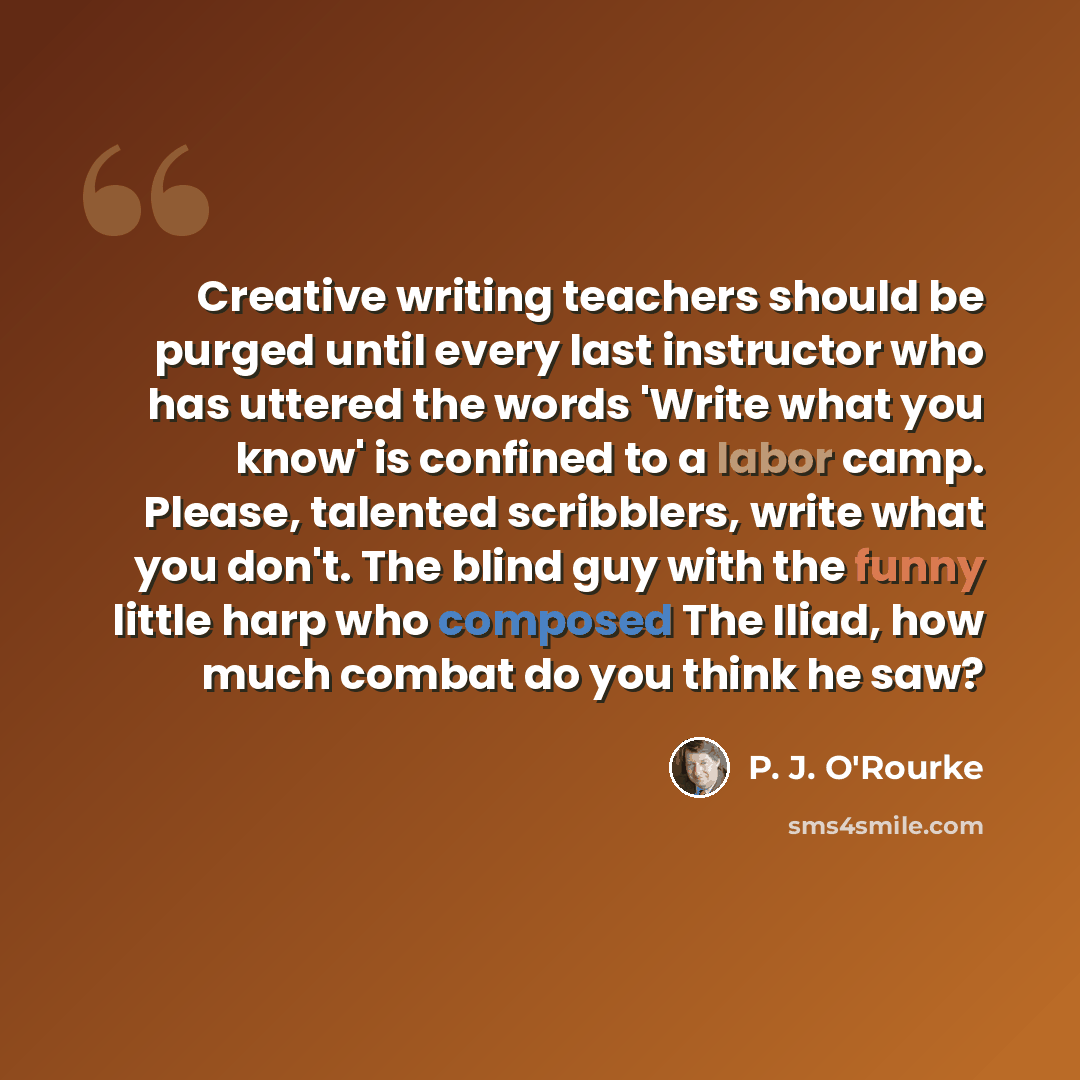 “Creative writing teachers should be purged until every last instructor who has uttered the words 'Write what you know' is confined to a labor camp. Please, talented scribblers, write what you don't. The blind guy with the funny little harp who composed The Iliad, how much combat do you think he saw?” quote by P. J. O'Rourke