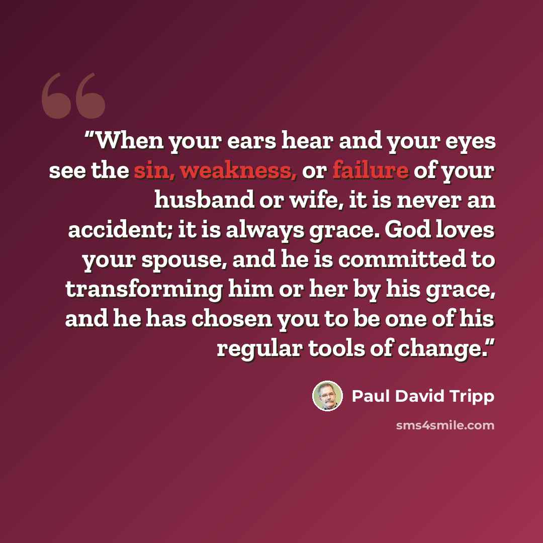 “When your ears hear and your eyes see the sin, weakness, or failure of your husband or wife, it is never an accident; it is always grace. God loves your spouse, and he is committed to transforming him or her by his grace, and he has chosen you to be one of his regular tools of change.” quote by Paul David Tripp