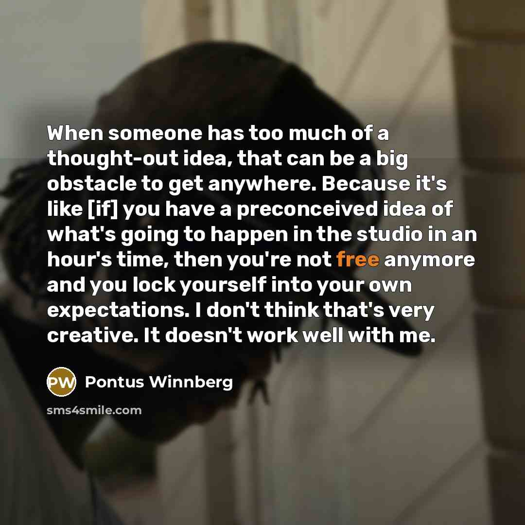 “When someone has too much of a thought-out idea, that can be a big obstacle to get anywhere. Because it's like [if] you have a preconceived idea of what's going to happen in the studio in an hour's time, then you're not free anymore and you lock yourself into your own expectations. I don't think…” quote by Pontus Winnberg