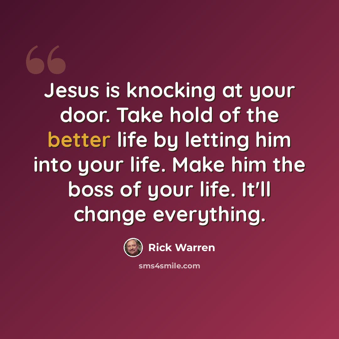 “Jesus is knocking at your door. Take hold of the better life by letting him into your life. Make him the boss of your life. It'll change everything.” quote by Rick Warren
