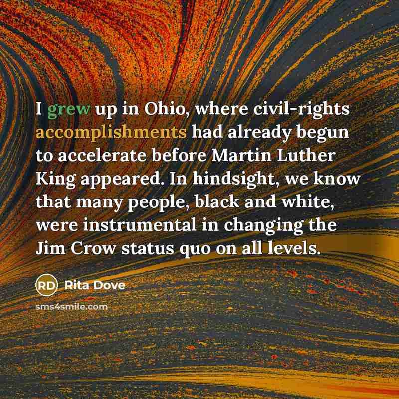 “I grew up in Ohio, where civil-rights accomplishments had already begun to accelerate before Martin Luther King appeared. In hindsight, we know that many people, black and white, were instrumental in changing the Jim Crow status quo on all levels.” quote by Rita Dove