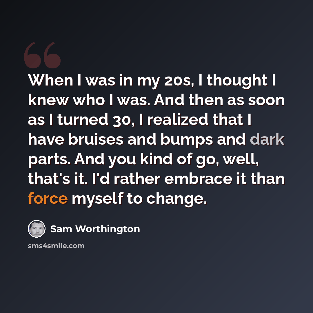 “When I was in my 20s, I thought I knew who I was. And then as soon as I turned 30, I realized that I have bruises and bumps and dark parts. And you kind of go, well, that's it. I'd rather embrace it than force myself to change.” quote by Sam Worthington