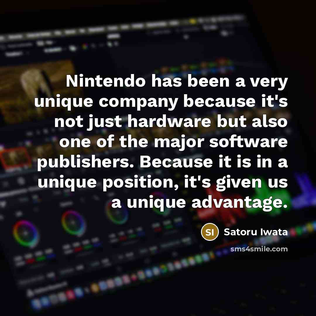 “Nintendo has been a very unique company because it's not just hardware but also one of the major software publishers. Because it is in a unique position, it's given us a unique advantage.” quote by Satoru Iwata
