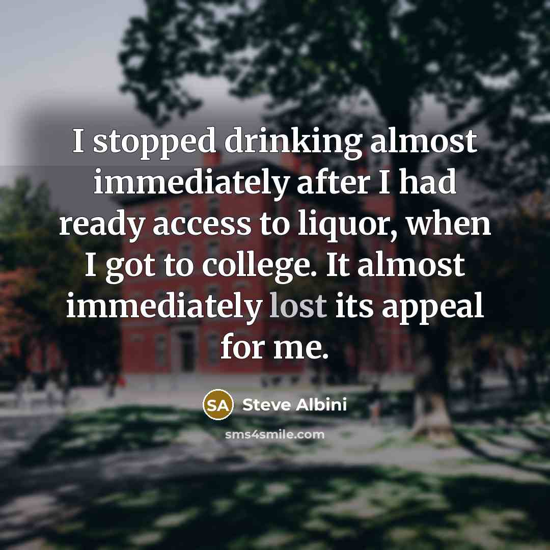 “I stopped drinking almost immediately after I had ready access to liquor, when I got to college. It almost immediately lost its appeal for me.” quote by Steve Albini