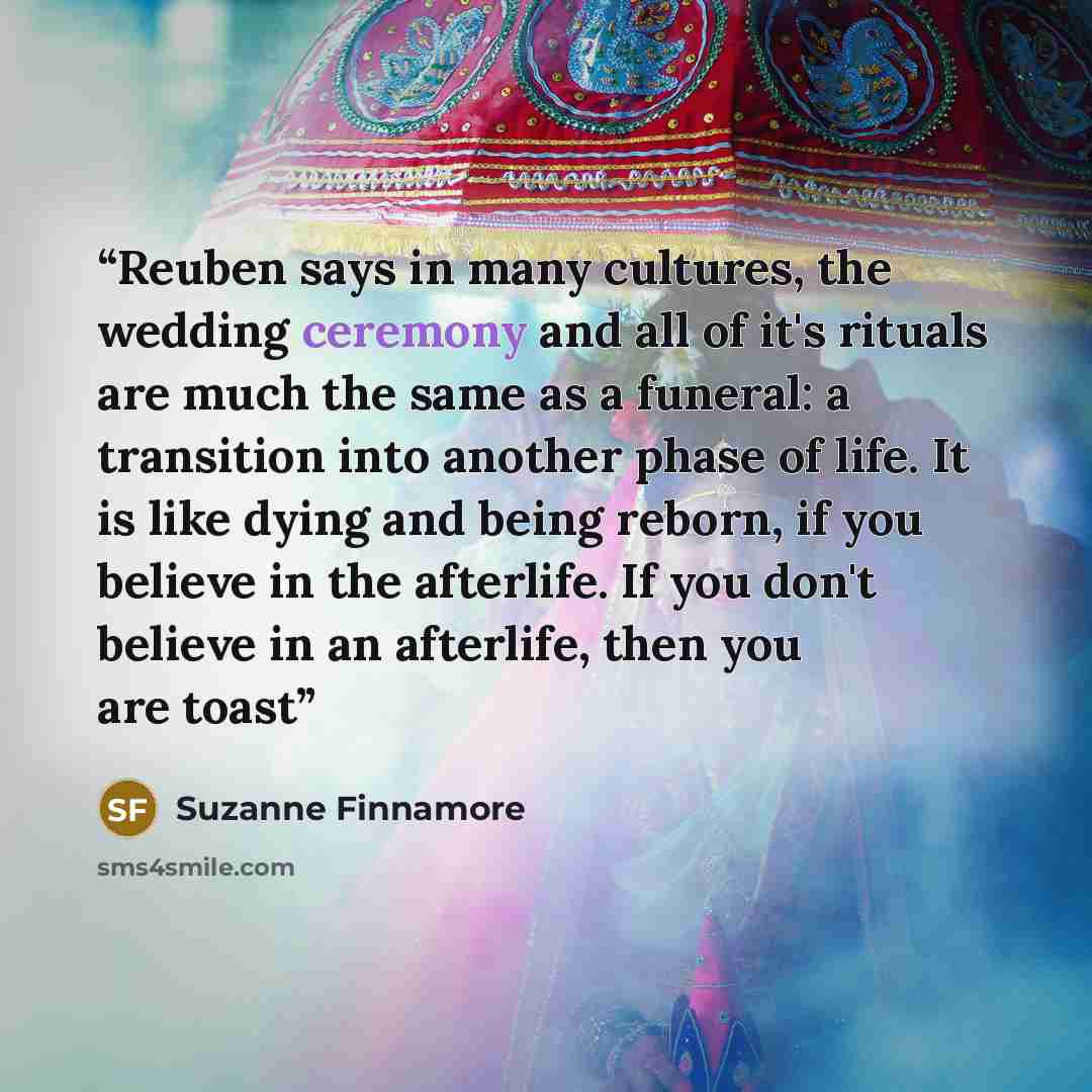 “Reuben says in many cultures, the wedding ceremony and all of it's rituals are much the same as a funeral: a transition into another phase of life. It is like dying and being reborn, if you believe in the afterlife. If you don't believe in an afterlife, then you are toast” quote by Suzanne Finnamore