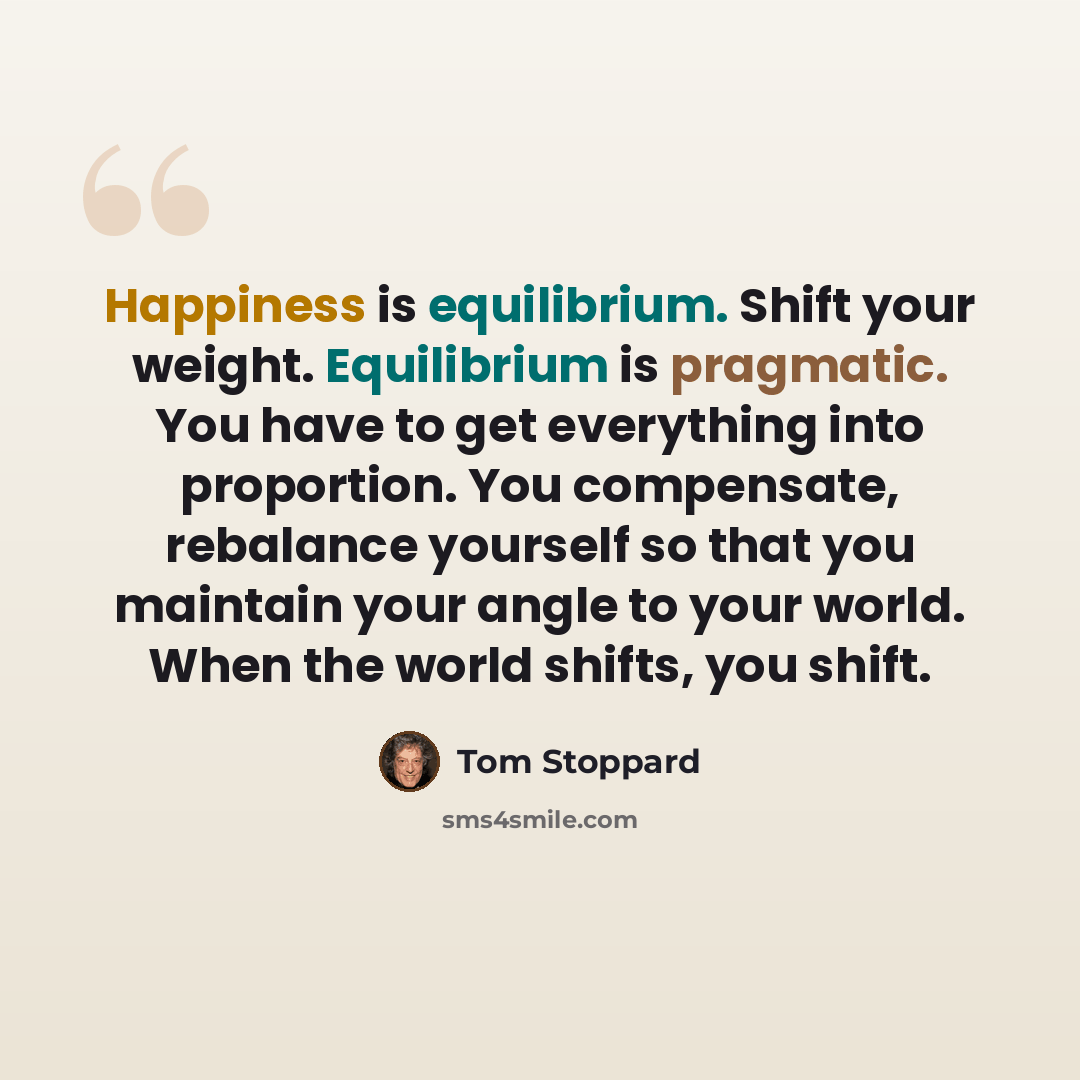 “Happiness is equilibrium. Shift your weight. Equilibrium is pragmatic. You have to get everything into proportion. You compensate, rebalance yourself so that you maintain your angle to your world. When the world shifts, you shift.” quote by Tom Stoppard