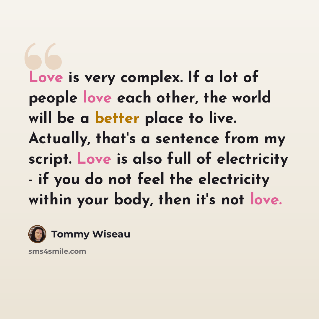 “Love is very complex. If a lot of people love each other, the world will be a better place to live. Actually, that's a sentence from my script. Love is also full of electricity - if you do not feel the electricity within your body, then it's not love.” quote by Tommy Wiseau