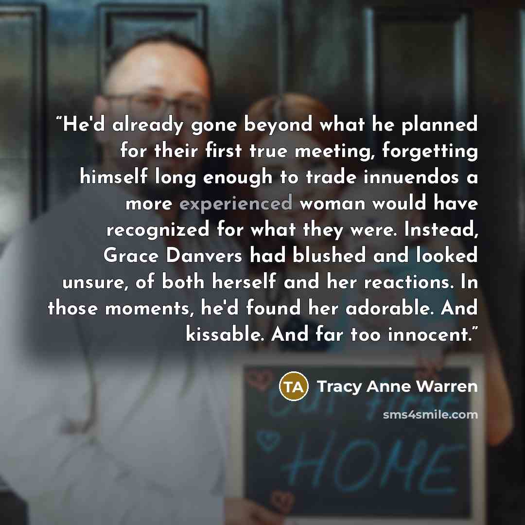 “He'd already gone beyond what he planned for their first true meeting, forgetting himself long enough to trade innuendos a more experienced woman would have recognized for what they were. Instead, Grace Danvers had blushed and looked unsure, of both herself and her reactions. In those moments…” quote by Tracy Anne Warren