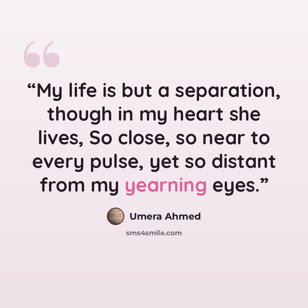 “My life is but a separation, though in my heart she lives, So close, so near to every pulse, yet so distant from my yearning eyes.” quote by Umera Ahmed