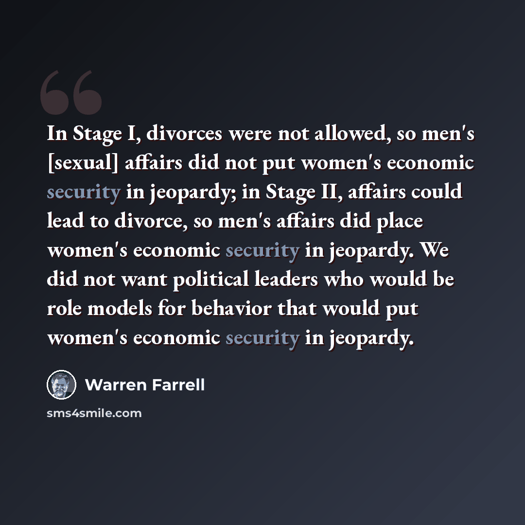 “In Stage I, divorces were not allowed, so men's [sexual] affairs did not put women's economic security in jeopardy; in Stage II, affairs could lead to divorce, so men's affairs did place women's economic security in jeopardy. We did not want political leaders who would be role models for behavior…” quote by Warren Farrell