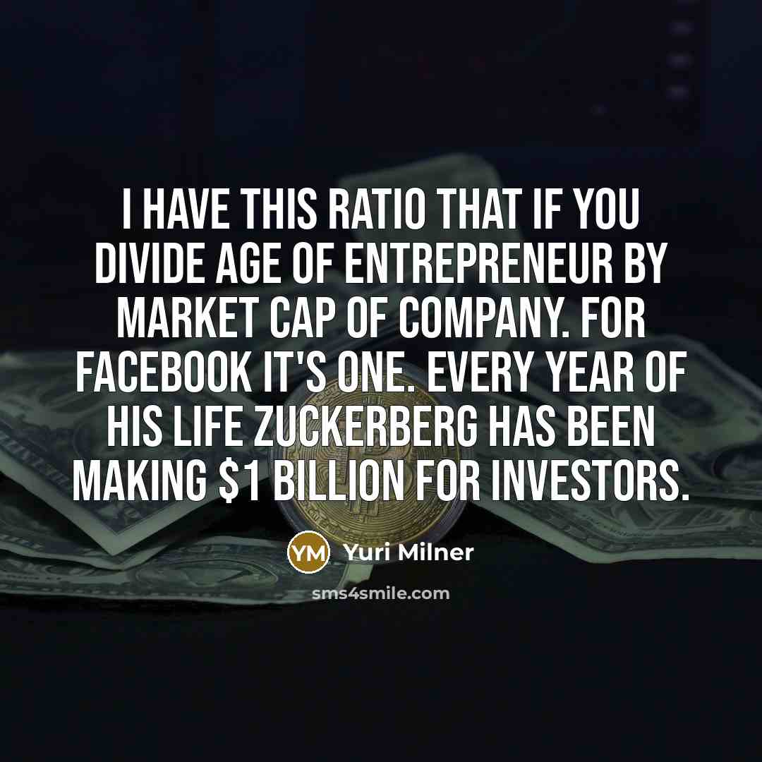 “I have this ratio that if you divide age of entrepreneur by market cap of company. For Facebook it's one. Every year of his life Zuckerberg has been making $1 billion for investors.” quote by Yuri Milner
