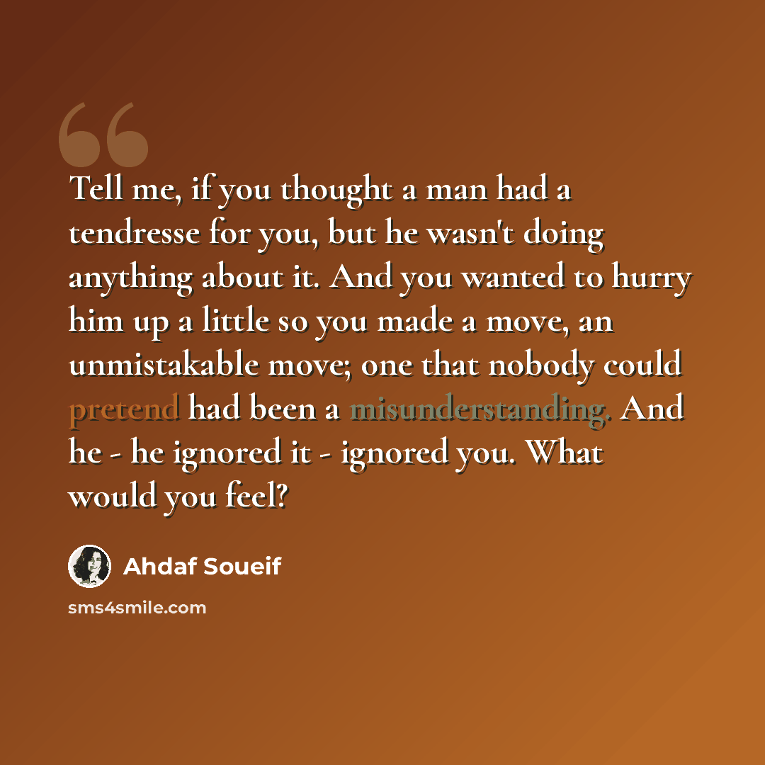 “Tell me, if you thought a man had a tendresse for you, but he wasn't doing anything about it. And you wanted to hurry him up a little so you made a move, an unmistakable move; one that nobody could pretend had been a misunderstanding. And he - he ignored it - ignored you. What would you feel?” quote by Ahdaf Soueif