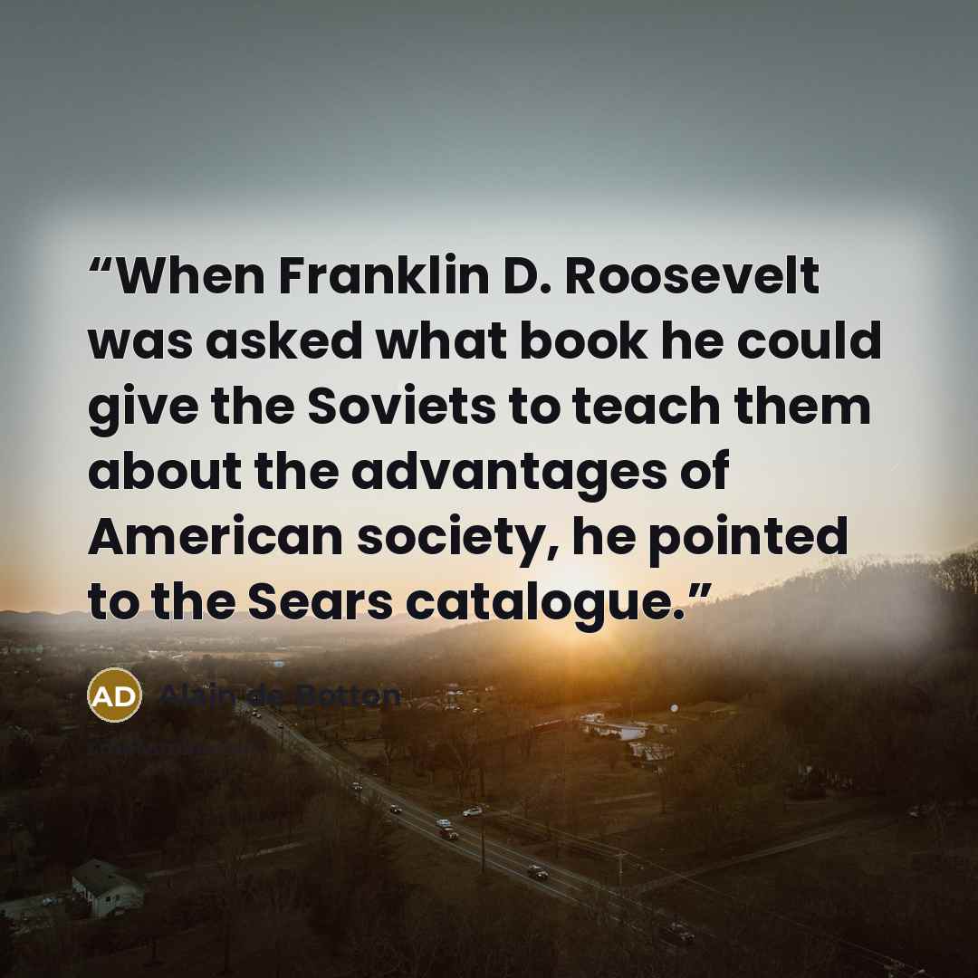 “When Franklin D. Roosevelt was asked what book he could give the Soviets to teach them about the advantages of American society, he pointed to the Sears catalogue.” quote by Alain de Botton