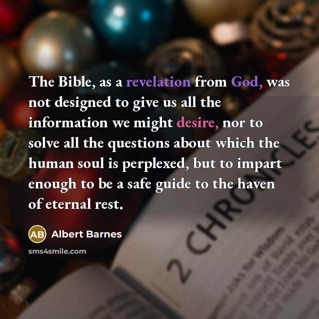 “The Bible, as a revelation from God, was not designed to give us all the information we might desire, nor to solve all the questions about which the human soul is perplexed, but to impart enough to be a safe guide to the haven of eternal rest.” quote by Albert Barnes