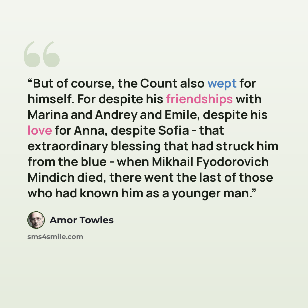 “But of course, the Count also wept for himself. For despite his friendships with Marina and Andrey and Emile, despite his love for Anna, despite Sofia - that extraordinary blessing that had struck him from the blue - when Mikhail Fyodorovich Mindich died, there went the last of those who had known…” quote by Amor Towles