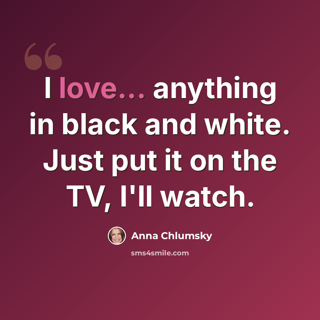“I love... anything in black and white. Just put it on the TV, I'll watch.” quote by Anna Chlumsky