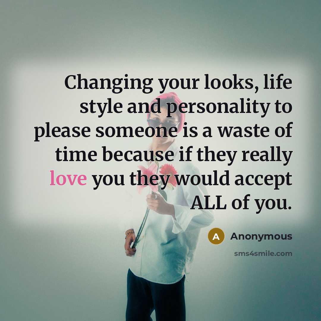 “Changing your looks, life style and personality to please someone is a waste of time because if they really love you they would accept ALL of you.” quote by Anonymous