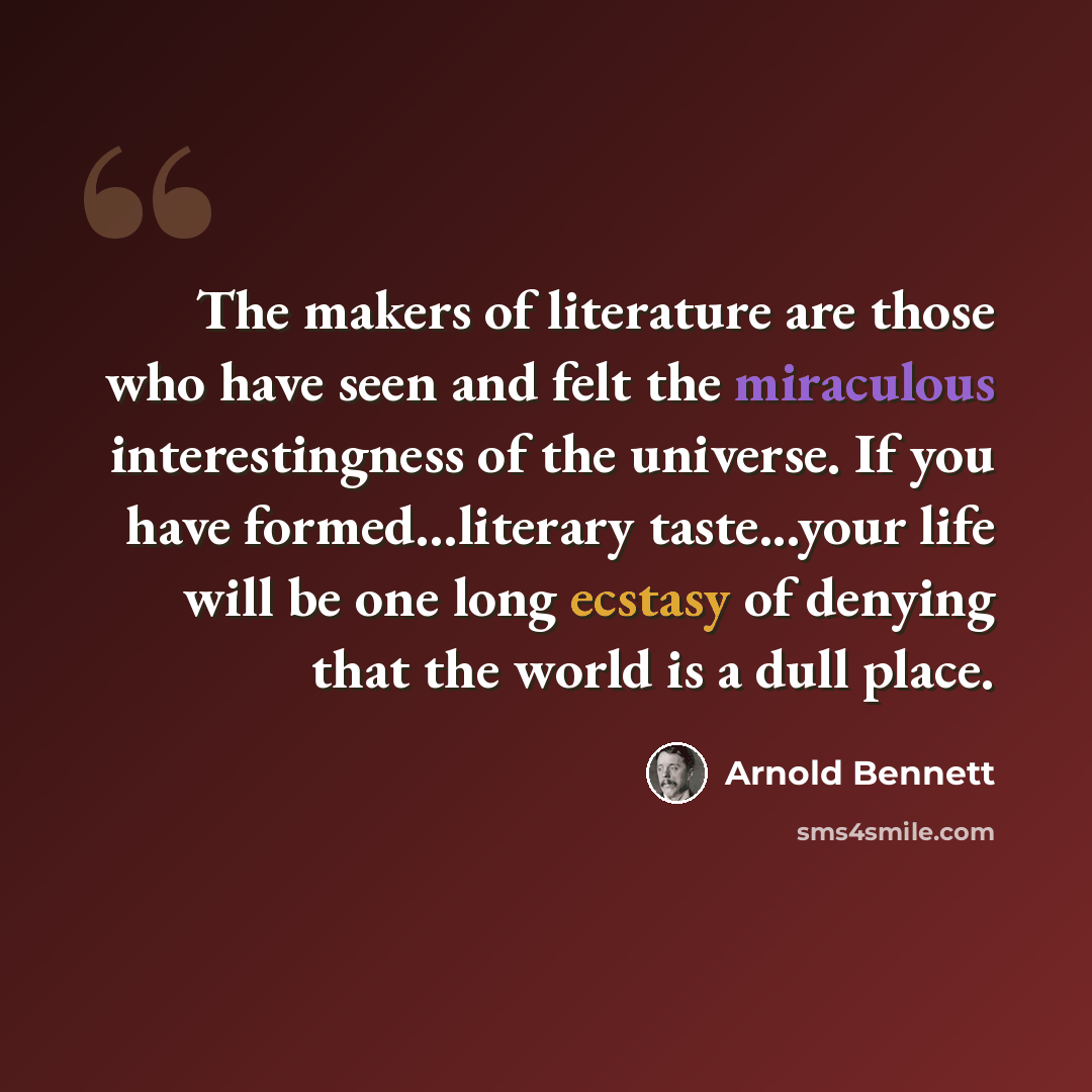 “The makers of literature are those who have seen and felt the miraculous interestingness of the universe. If you have formed...literary taste...your life will be one long ecstasy of denying that the world is a dull place.” quote by Arnold Bennett