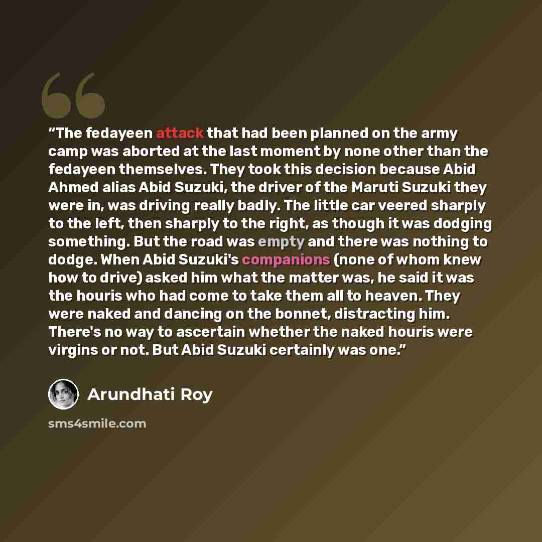 “The fedayeen attack that had been planned on the army camp was aborted at the last moment by none other than the fedayeen themselves. They took this decision because Abid Ahmed alias Abid Suzuki, the driver of the Maruti Suzuki they were in, was driving really badly. The little car veered sharply…” quote by Arundhati Roy