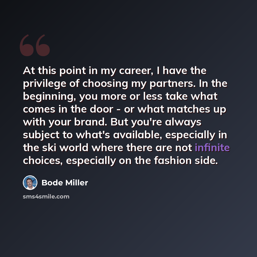 “At this point in my career, I have the privilege of choosing my partners. In the beginning, you more or less take what comes in the door - or what matches up with your brand. But you're always subject to what's available, especially in the ski world where there are not infinite choices, especially…” quote by Bode Miller
