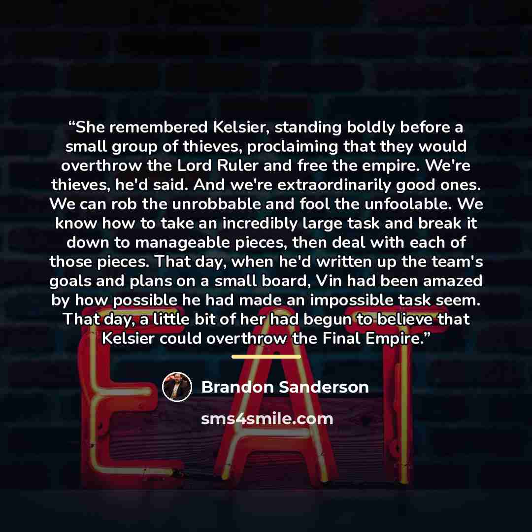“She remembered Kelsier, standing boldly before a small group of thieves, proclaiming that they would overthrow the Lord Ruler and free the empire. We're thieves, he'd said. And we're extraordinarily good ones. We can rob the unrobbable and fool the unfoolable. We know how to take an incredibly…” quote by Brandon Sanderson