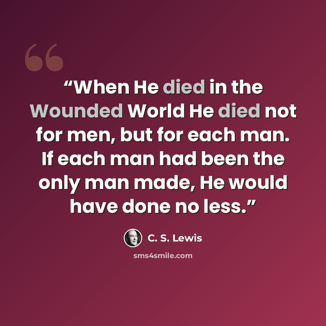 “When He died in the Wounded World He died not for men, but for each man. If each man had been the only man made, He would have done no less.” quote by C. S. Lewis