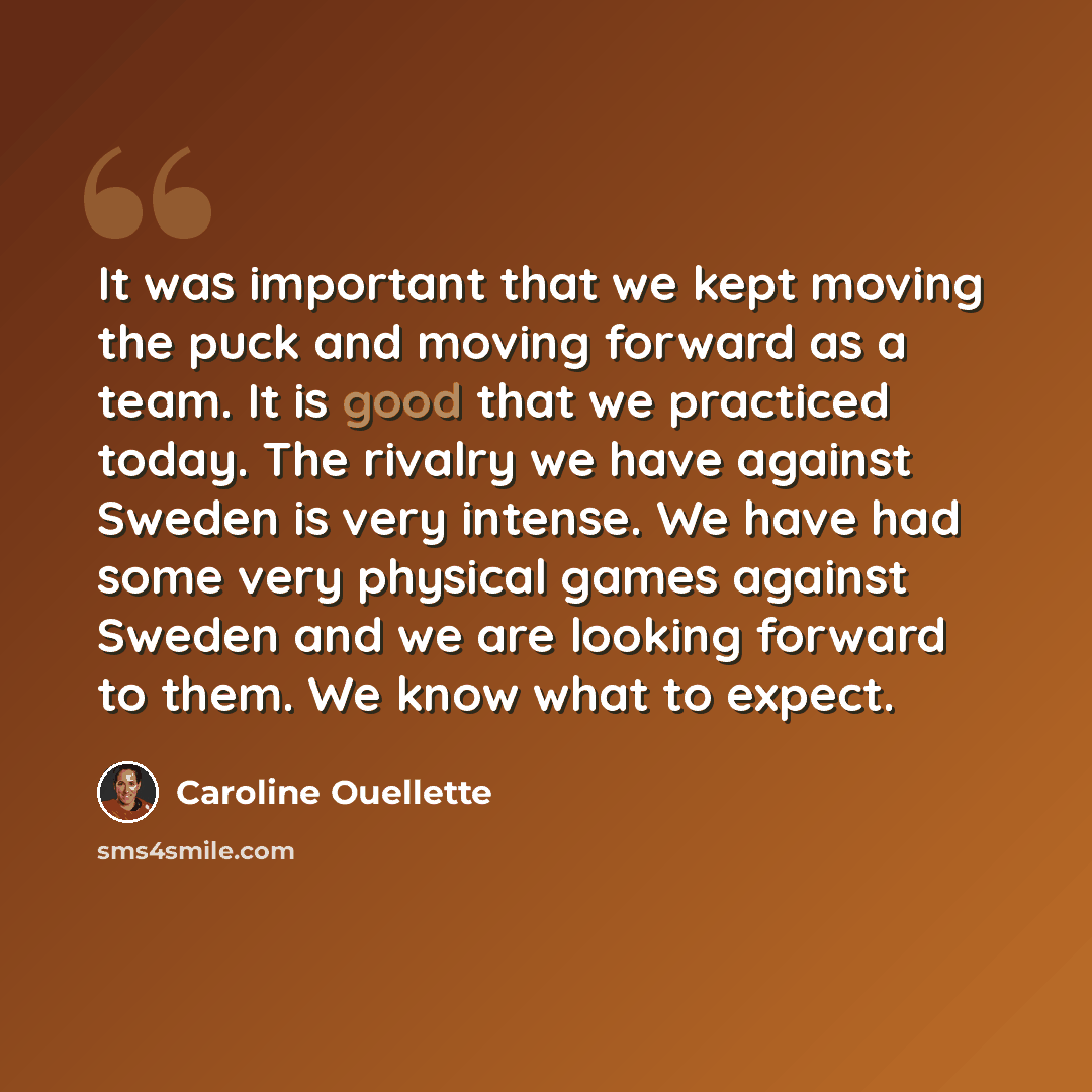 “It was important that we kept moving the puck and moving forward as a team. It is good that we practiced today. The rivalry we have against Sweden is very intense. We have had some very physical games against Sweden and we are looking forward to them. We know what to expect.” quote by Caroline Ouellette