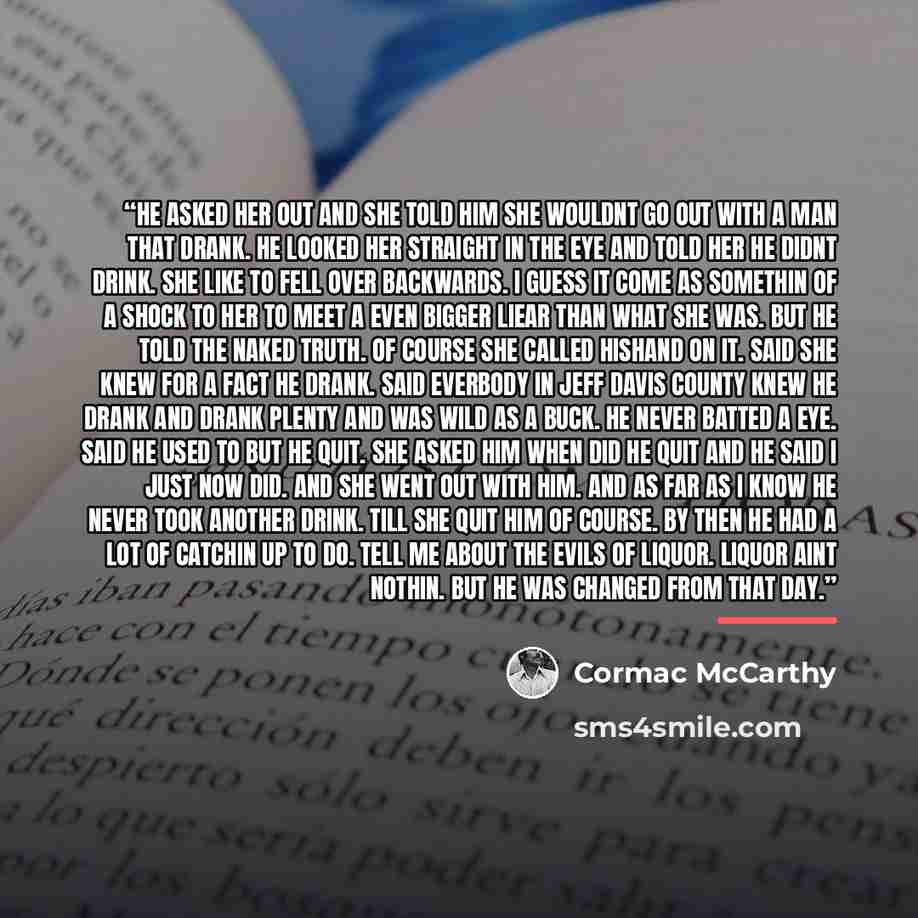 “He asked her out and she told him she wouldnt go out with a man that drank. He looked her straight in the eye and told her he didnt drink. She like to fell over backwards. I guess it come as somethin of a shock to her to meet a even bigger liear than what she was. But he told the naked truth. Of…” quote by Cormac McCarthy