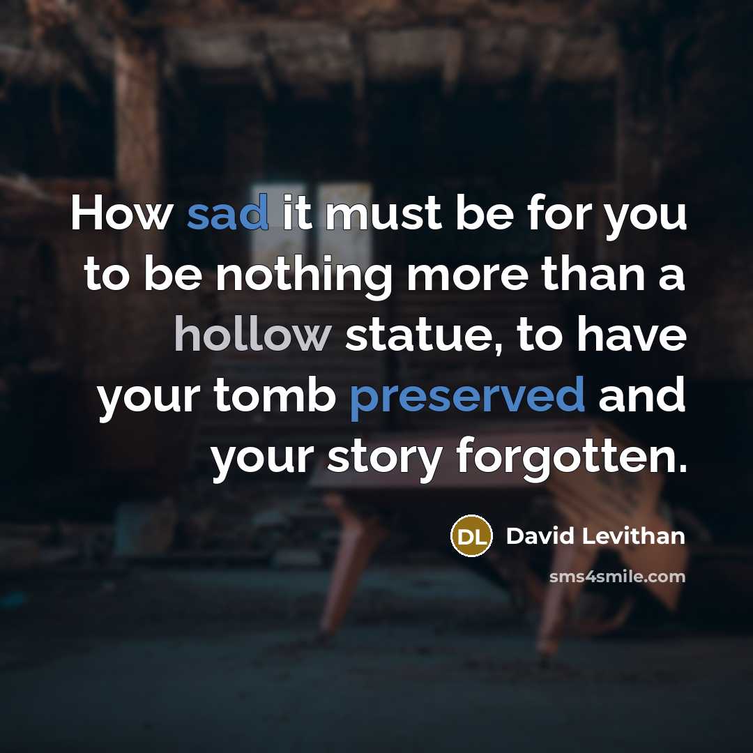 “How sad it must be for you to be nothing more than a hollow statue, to have your tomb preserved and your story forgotten.” quote by David Levithan