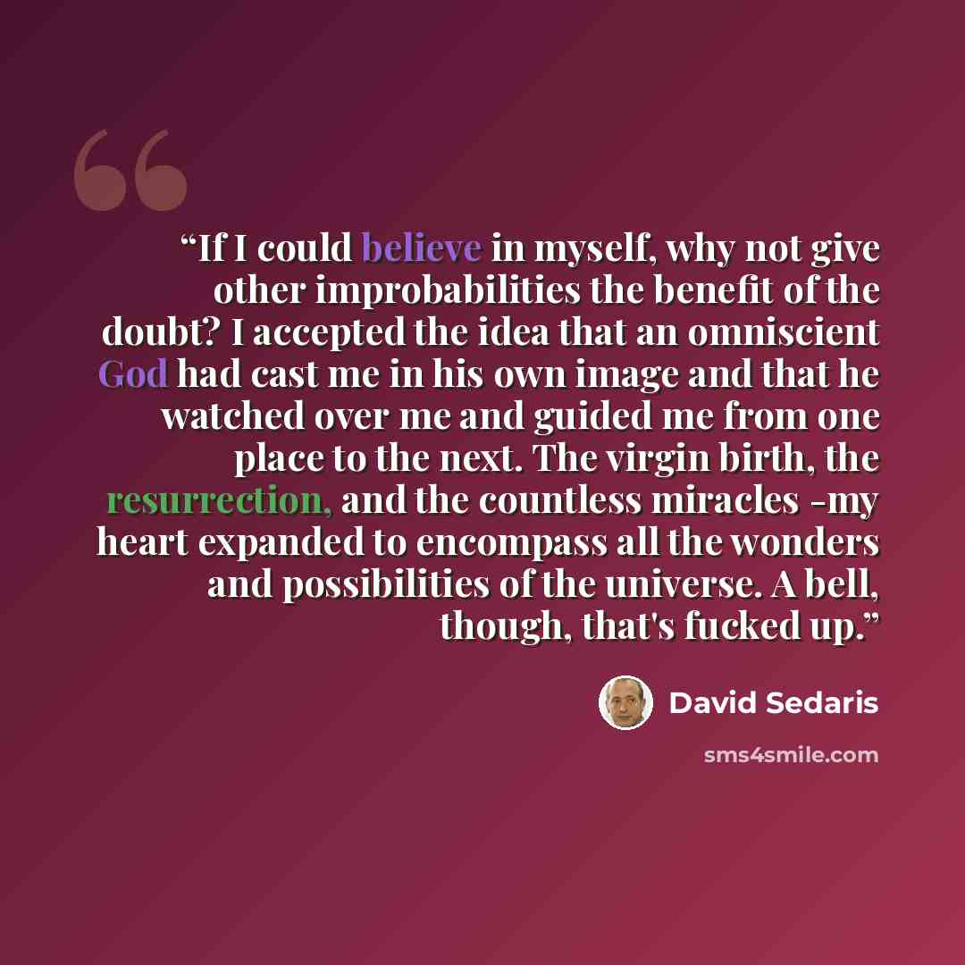 “If I could believe in myself, why not give other improbabilities the benefit of the doubt? I accepted the idea that an omniscient God had cast me in his own image and that he watched over me and guided me from one place to the next. The virgin birth, the resurrection, and the countless miracles…” quote by David Sedaris