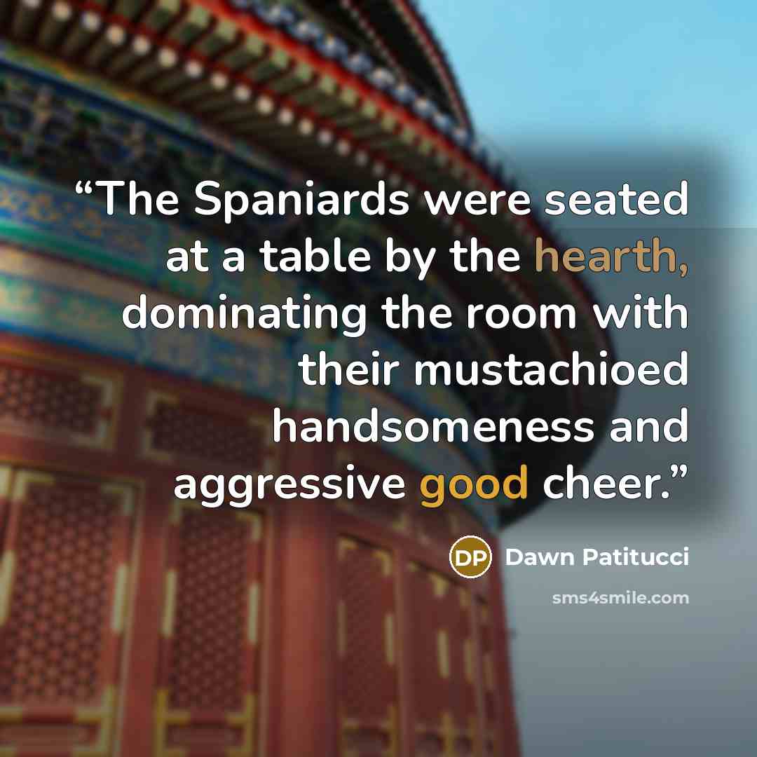 “The Spaniards were seated at a table by the hearth, dominating the room with their mustachioed handsomeness and aggressive good cheer.” quote by Dawn Patitucci