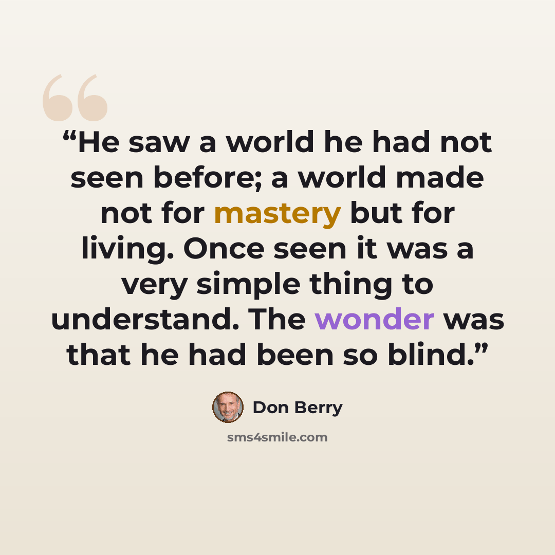 “He saw a world he had not seen before; a world made not for mastery but for living. Once seen it was a very simple thing to understand. The wonder was that he had been so blind.” quote by Don Berry