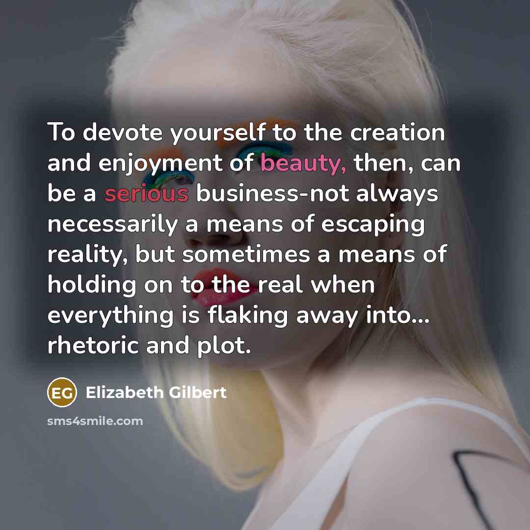 “To devote yourself to the creation and enjoyment of beauty, then, can be a serious business-not always necessarily a means of escaping reality, but sometimes a means of holding on to the real when everything is flaking away into... rhetoric and plot.” quote by Elizabeth Gilbert