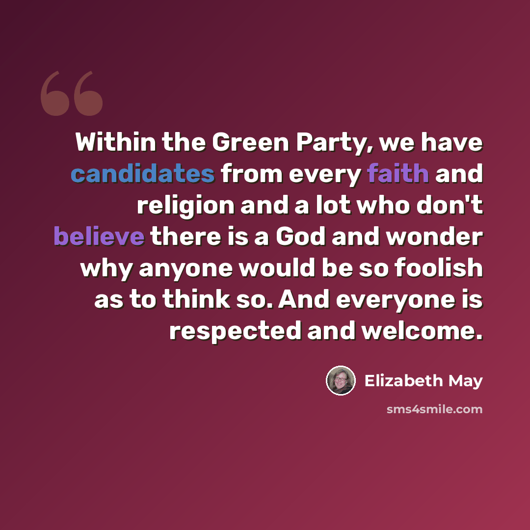 “Within the Green Party, we have candidates from every faith and religion and a lot who don't believe there is a God and wonder why anyone would be so foolish as to think so. And everyone is respected and welcome.” quote by Elizabeth May